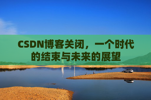 CSDN博客关闭，一个时代的结束与未来的展望